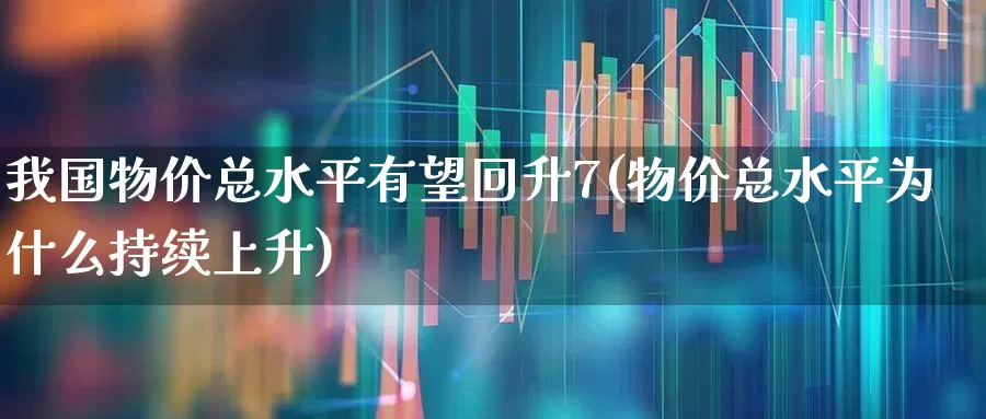 我国物价总水平有望回升7(物价总水平为什么持续上升)_https://www.haiwangdasha.com_科创板_第1张