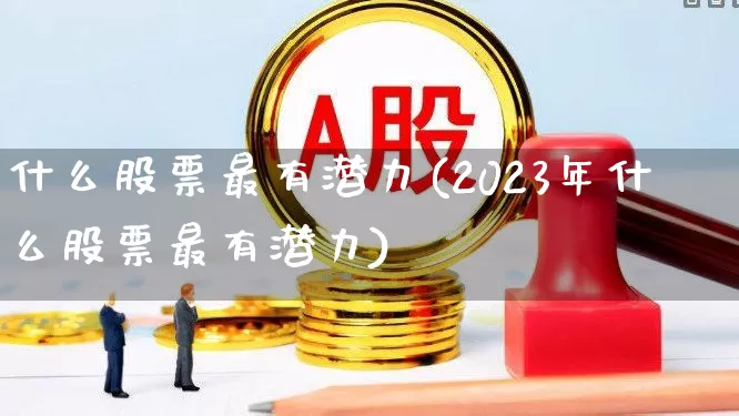什么股票最有潜力(2023年什么股票最有潜力)_https://www.haiwangdasha.com_北交所_第1张