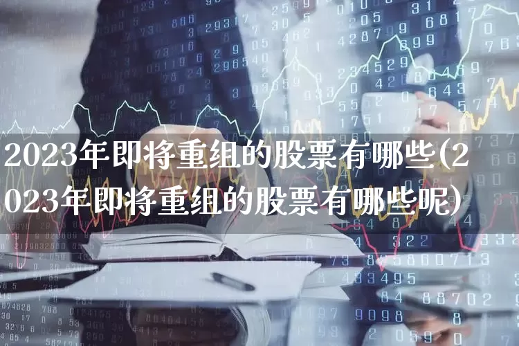 2023年即将重组的股票有哪些(2023年即将重组的股票有哪些呢)_https://www.haiwangdasha.com_北交所_第1张