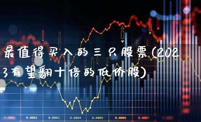 最值得买入的三只股票(2023有望翻十倍的低价股)_https://www.haiwangdasha.com_科创板_第1张