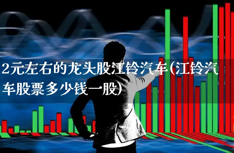 2元左右的龙头股江铃汽车(江铃汽车股票多少钱一股)_https://www.haiwangdasha.com_北交所_第1张