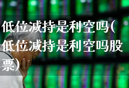 低位减持是利空吗(低位减持是利空吗股票)_https://www.haiwangdasha.com_深交所_第1张