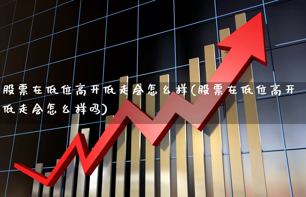 股票在低位高开低走会怎么样(股票在低位高开低走会怎么样吗)_https://www.haiwangdasha.com_深交所_第1张