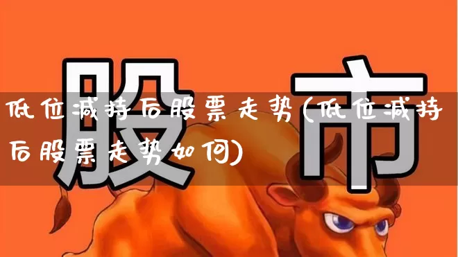 低位减持后股票走势(低位减持后股票走势如何)_https://www.haiwangdasha.com_创业板_第1张
