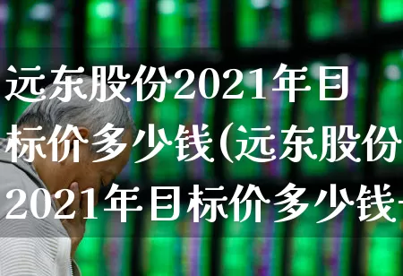 远东股份2021年目标价多少钱(远东股份2021年目标价多少钱一股)_https://www.haiwangdasha.com_科创板_第1张