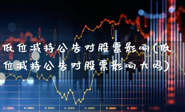 低位减持公告对股票影响(低位减持公告对股票影响大吗)_https://www.haiwangdasha.com_科创板_第1张