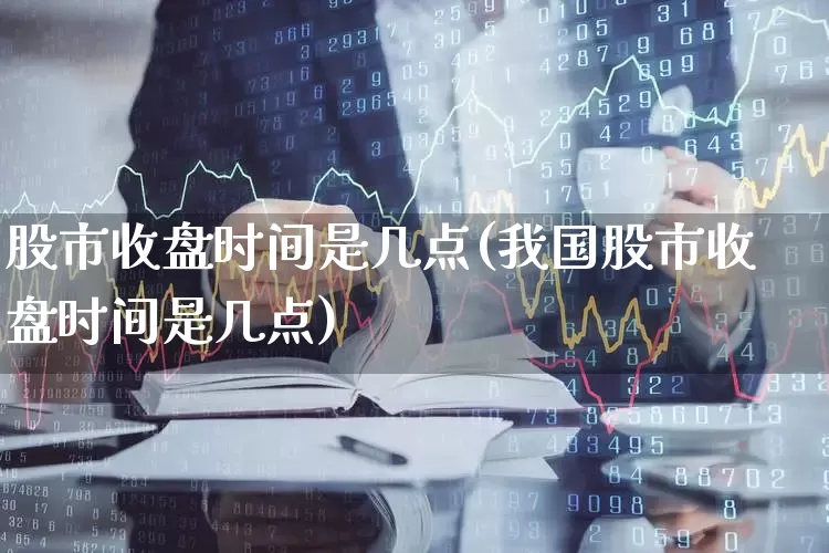 股市收盘时间是几点(我国股市收盘时间是几点)_https://www.haiwangdasha.com_科创板_第1张