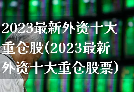 2023最新外资十大重仓股(2023最新外资十大重仓股票)_https://www.haiwangdasha.com_北交所_第1张