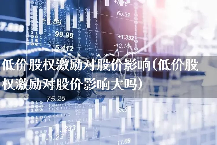 低价股权激励对股价影响(低价股权激励对股价影响大吗)_https://www.haiwangdasha.com_上交所_第1张