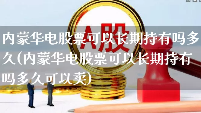 内蒙华电股票可以长期持有吗多久(内蒙华电股票可以长期持有吗多久可以卖)_https://www.haiwangdasha.com_北交所_第1张