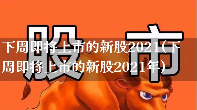 下周即将上市的新股2021(下周即将上市的新股2021年)_https://www.haiwangdasha.com_上交所_第1张