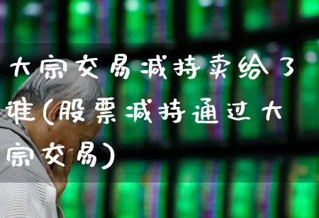 大宗交易减持卖给了谁(股票减持通过大宗交易)_https://www.haiwangdasha.com_创业板_第1张