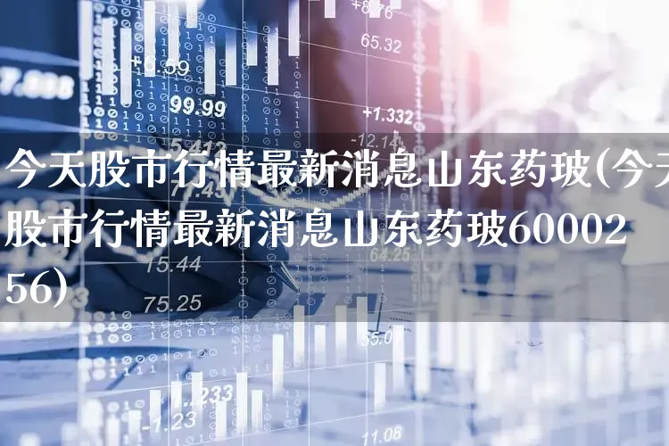 今天股市行情最新消息山东药玻(今天股市行情最新消息山东药玻6000256)_https://www.haiwangdasha.com_创业板_第1张