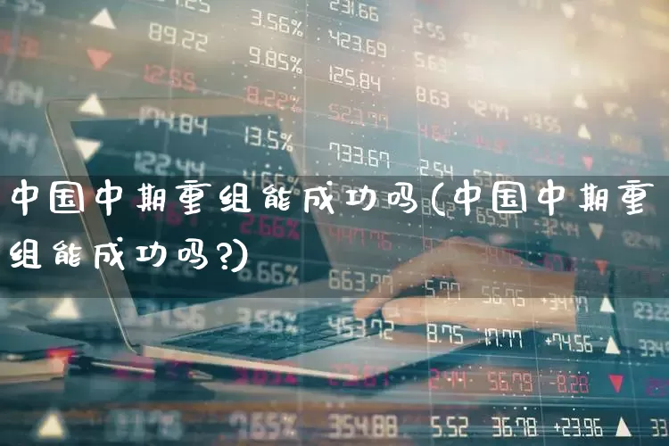 中国中期重组能成功吗(中国中期重组能成功吗?)_https://www.haiwangdasha.com_上交所_第1张
