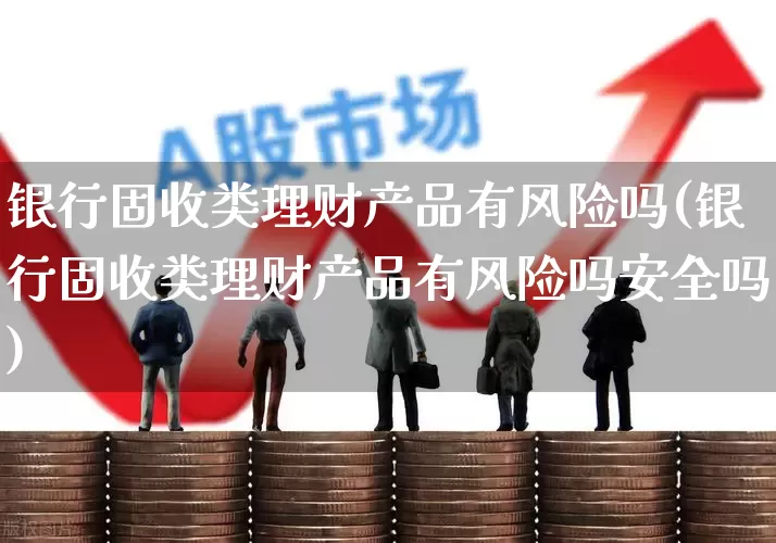 银行固收类理财产品有风险吗(银行固收类理财产品有风险吗安全吗)_https://www.haiwangdasha.com_上交所_第1张