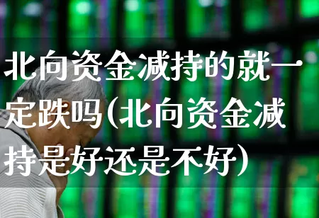 北向资金减持的就一定跌吗(北向资金减持是好还是不好)_https://www.haiwangdasha.com_创业板_第1张