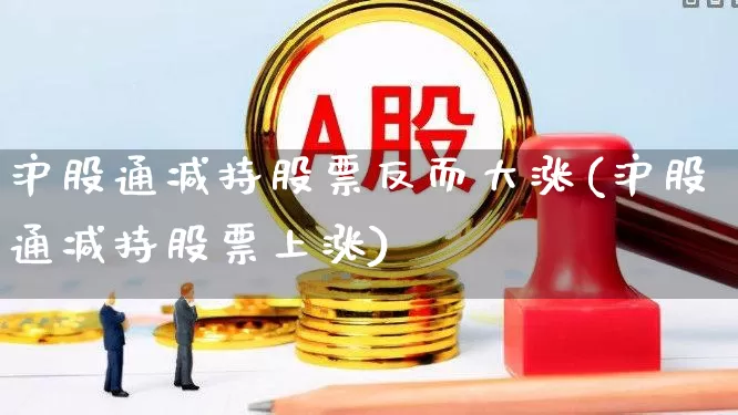 沪股通减持股票反而大涨(沪股通减持股票上涨)_https://www.haiwangdasha.com_创业板_第1张
