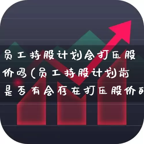 员工持股计划会打压股价吗(员工持股计划前是否有会存在打压股价的可能)_https://www.haiwangdasha.com_深交所_第1张