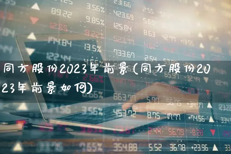 同方股份2023年前景(同方股份2023年前景如何)_https://www.haiwangdasha.com_北交所_第1张