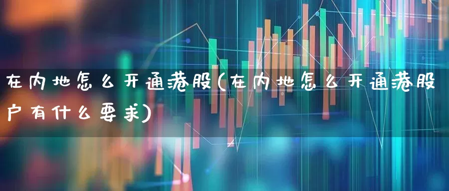 在内地怎么开通港股(在内地怎么开通港股户有什么要求)_https://www.haiwangdasha.com_北交所_第1张