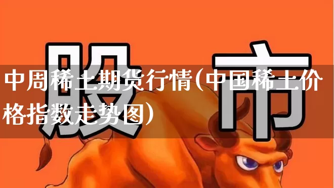 中周稀土期货行情(中国稀土价格指数走势图)_https://www.haiwangdasha.com_深交所_第1张