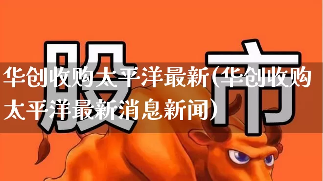 华创收购太平洋最新(华创收购太平洋最新消息新闻)_https://www.haiwangdasha.com_创业板_第1张