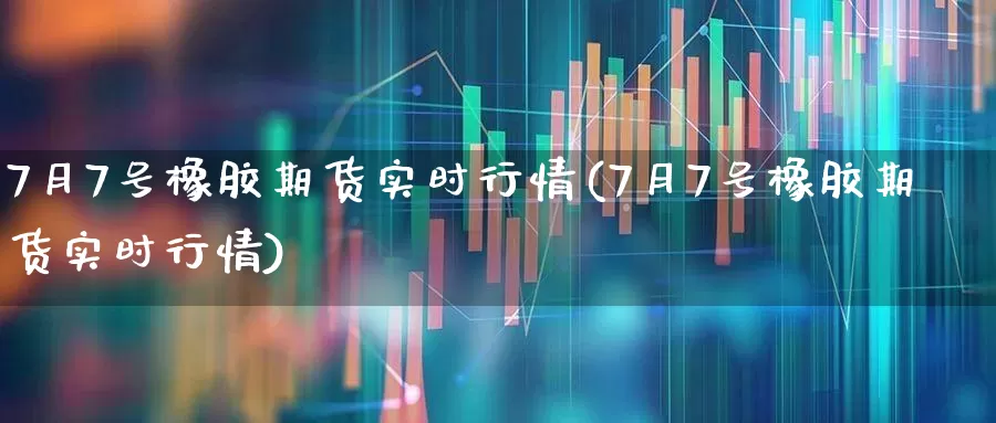 7月7号橡胶期货实时行情(7月7号橡胶期货实时行情)_https://www.haiwangdasha.com_深交所_第1张