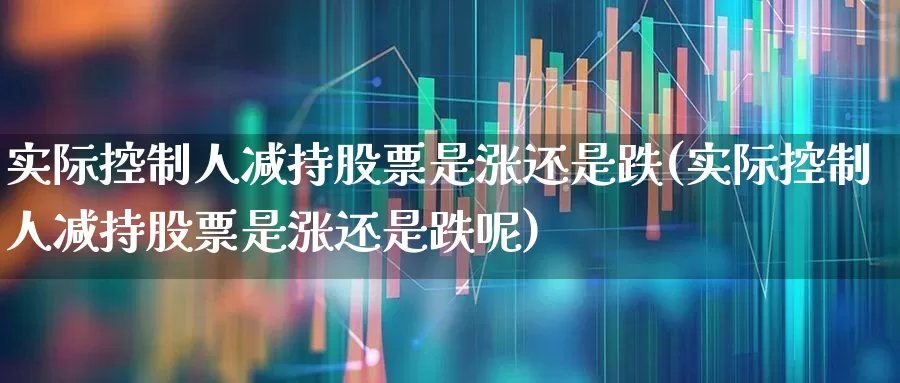 实际控制人减持股票是涨还是跌(实际控制人减持股票是涨还是跌呢)_https://www.haiwangdasha.com_科创板_第1张