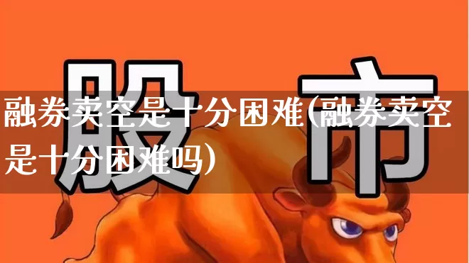 融券卖空是十分困难(融券卖空是十分困难吗)_https://www.haiwangdasha.com_创业板_第1张