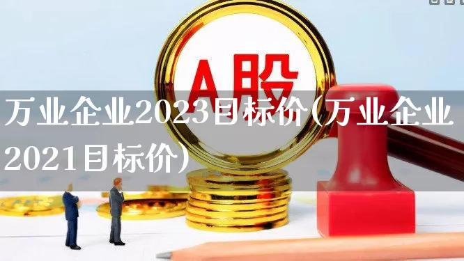 万业企业2023目标价(万业企业2021目标价)_https://www.haiwangdasha.com_创业板_第1张