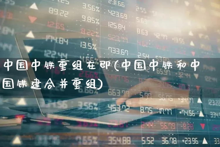 中国中铁重组在即(中国中铁和中国铁建合并重组)_https://www.haiwangdasha.com_北交所_第1张