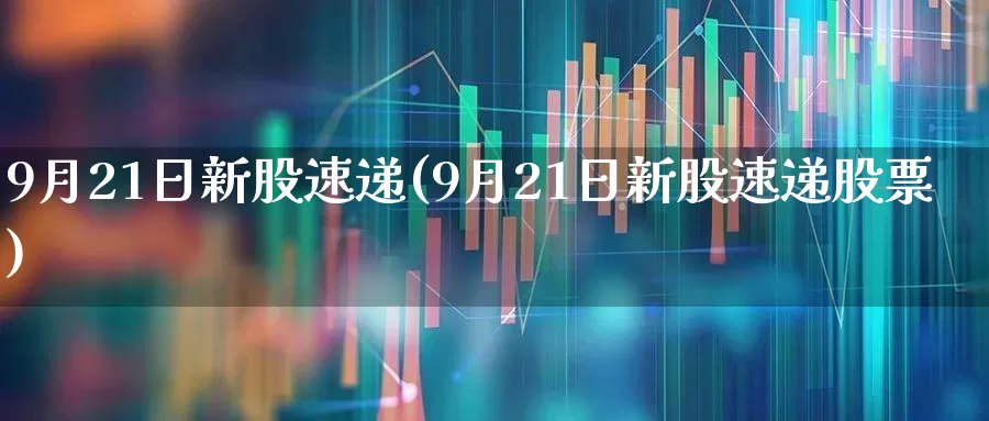 9月21日新股速递(9月21日新股速递股票)_https://www.haiwangdasha.com_上交所_第1张