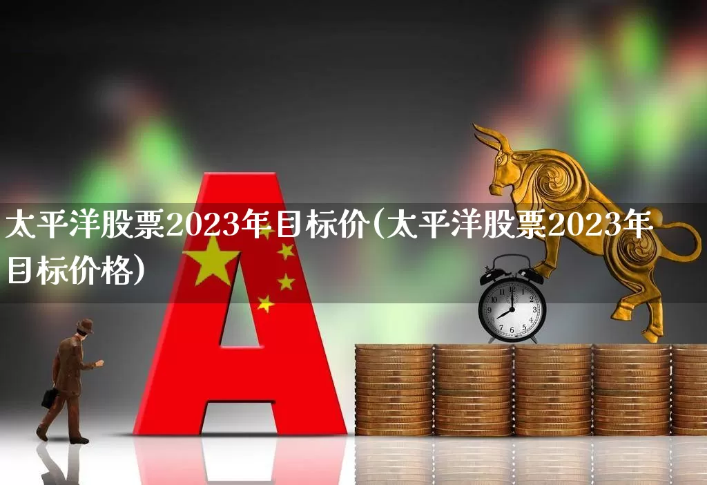 太平洋股票2023年目标价(太平洋股票2023年目标价格)_https://www.haiwangdasha.com_深交所_第1张