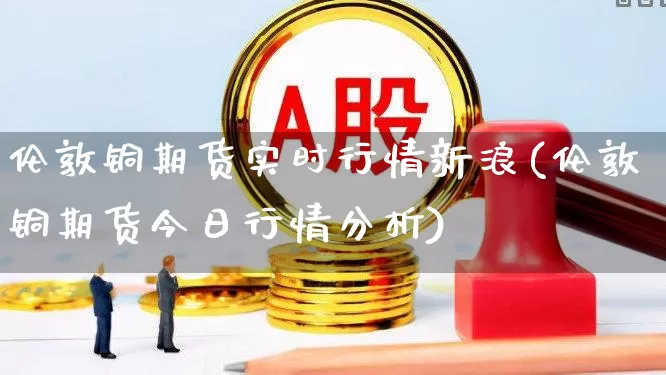 伦敦铜期货实时行情新浪(伦敦铜期货今日行情分析)_https://www.haiwangdasha.com_中金所_第1张