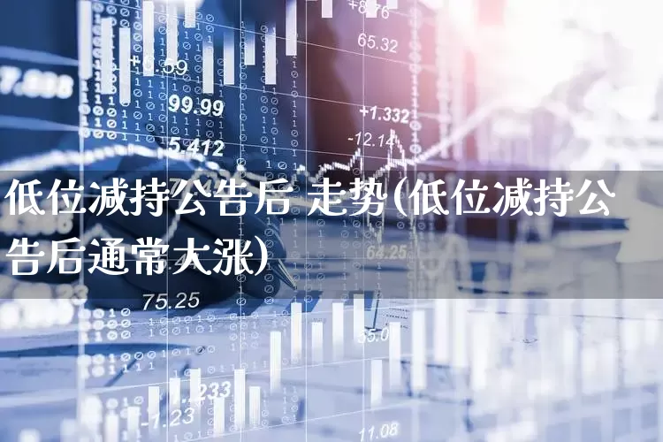 低位减持公告后 走势(低位减持公告后通常大涨)_https://www.haiwangdasha.com_深交所_第1张