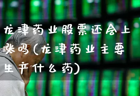 龙津药业股票还会上涨吗(龙津药业主要生产什么药)_https://www.haiwangdasha.com_北交所_第1张