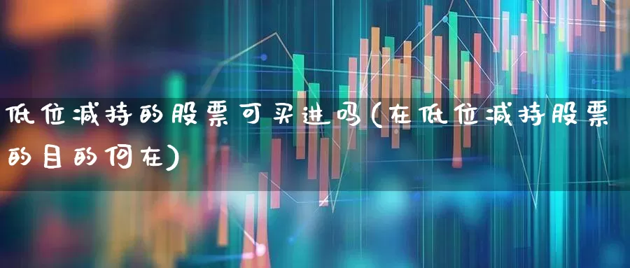低位减持的股票可买进吗(在低位减持股票的目的何在)_https://www.haiwangdasha.com_科创板_第1张