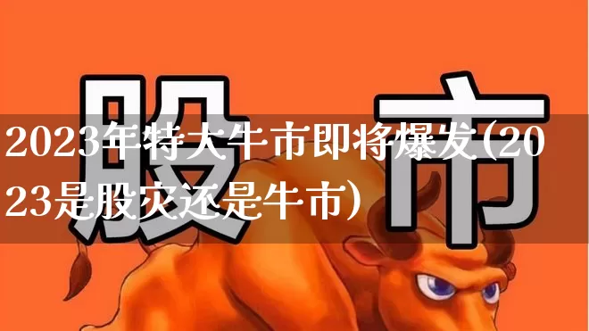 2023年特大牛市即将爆发(2023是股灾还是牛市)_https://www.haiwangdasha.com_北交所_第1张