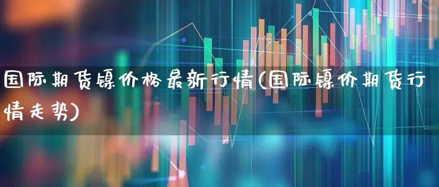 国际期货镍价格最新行情(国际镍价期货行情走势)_https://www.haiwangdasha.com_科创板_第1张