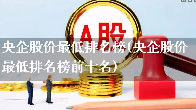 央企股价最低排名榜(央企股价最低排名榜前十名)_https://www.haiwangdasha.com_深交所_第1张