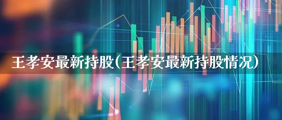 王孝安最新持股(王孝安最新持股情况)_https://www.haiwangdasha.com_创业板_第1张