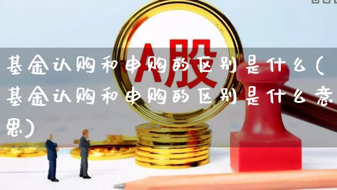 基金认购和申购的区别是什么(基金认购和申购的区别是什么意思)_https://www.haiwangdasha.com_深交所_第1张