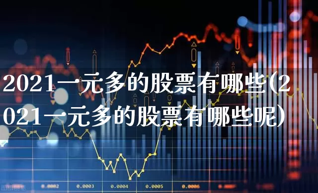 2021一元多的股票有哪些(2021一元多的股票有哪些呢)_https://www.haiwangdasha.com_深交所_第1张