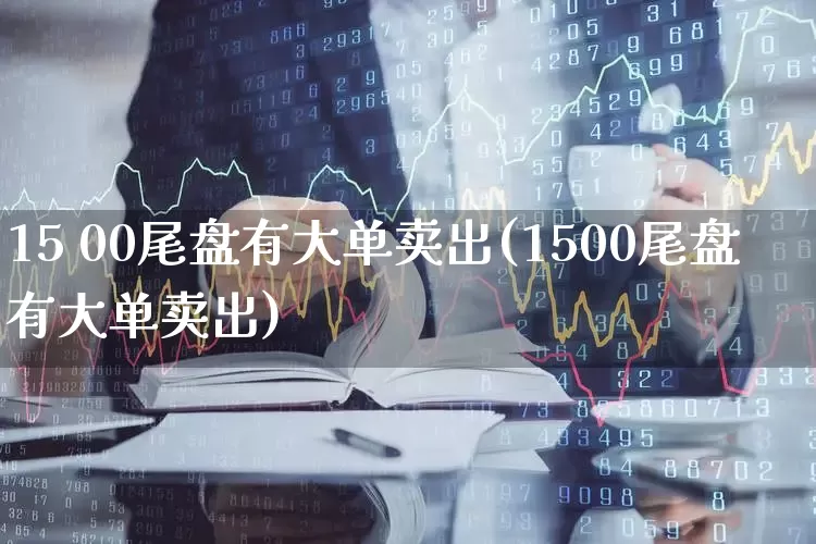 15 00尾盘有大单卖出(1500尾盘有大单卖出)_https://www.haiwangdasha.com_深交所_第1张