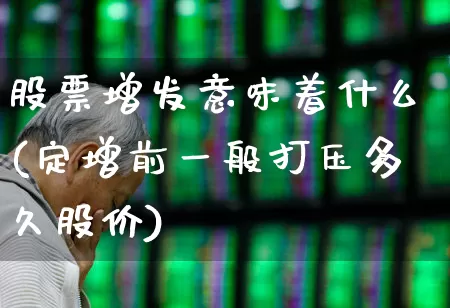 股票增发意味着什么(定增前一般打压多久股价)_https://www.haiwangdasha.com_创业板_第1张
