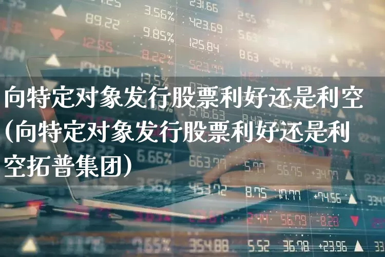 向特定对象发行股票利好还是利空(向特定对象发行股票利好还是利空拓普集团)_https://www.haiwangdasha.com_创业板_第1张
