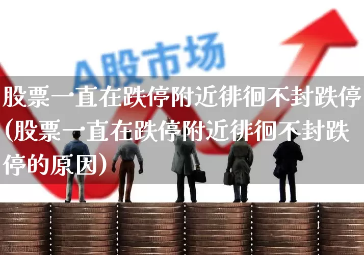 股票一直在跌停附近徘徊不封跌停(股票一直在跌停附近徘徊不封跌停的原因)_https://www.haiwangdasha.com_深交所_第1张