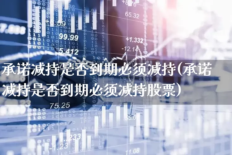 承诺减持是否到期必须减持(承诺减持是否到期必须减持股票)_https://www.haiwangdasha.com_科创板_第1张