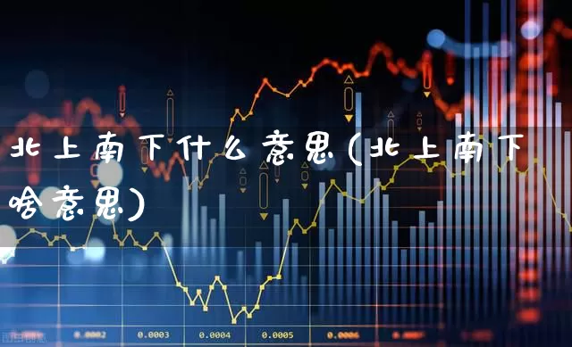 北上南下什么意思(北上南下啥意思)_https://www.haiwangdasha.com_北交所_第1张