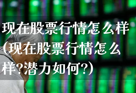 现在股票行情怎么样(现在股票行情怎么样?潜力如何?)_https://www.haiwangdasha.com_创业板_第1张